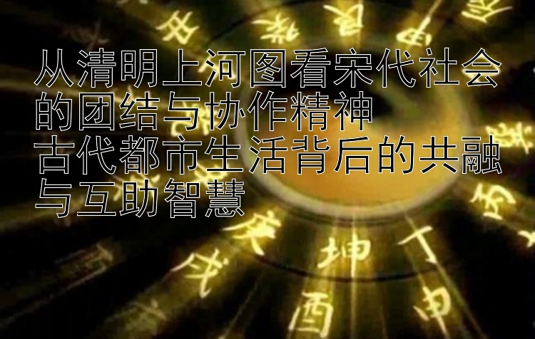 从清明上河图看宋代社会的团结与协作精神  
古代都市生活背后的共融与互助智慧