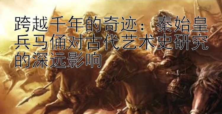 跨越千年的奇迹：秦始皇兵马俑对古代艺术史研究的深远影响