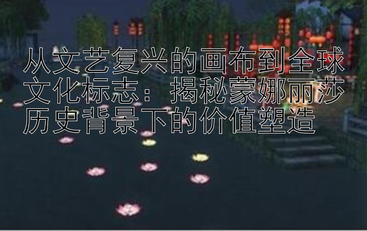 从文艺复兴的画布到全球文化标志：揭秘蒙娜丽莎历史背景下的价值塑造