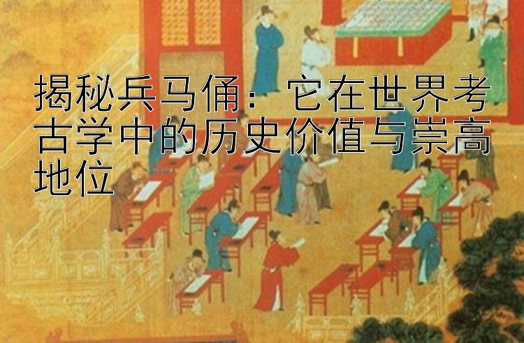 揭秘兵马俑：它在世界考古学中的历史价值与崇高地位