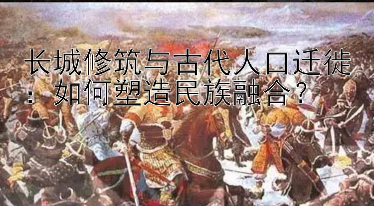 长城修筑与古代人口迁徙：如何塑造民族融合？