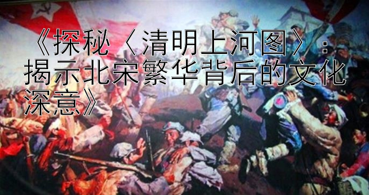 《探秘〈清明上河图〉：揭示北宋繁华背后的文化深意》