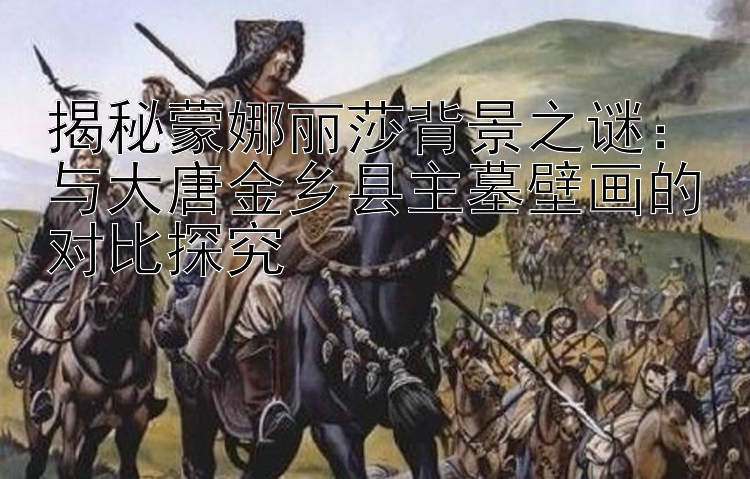 揭秘蒙娜丽莎背景之谜：与大唐金乡县主墓壁画的对比探究