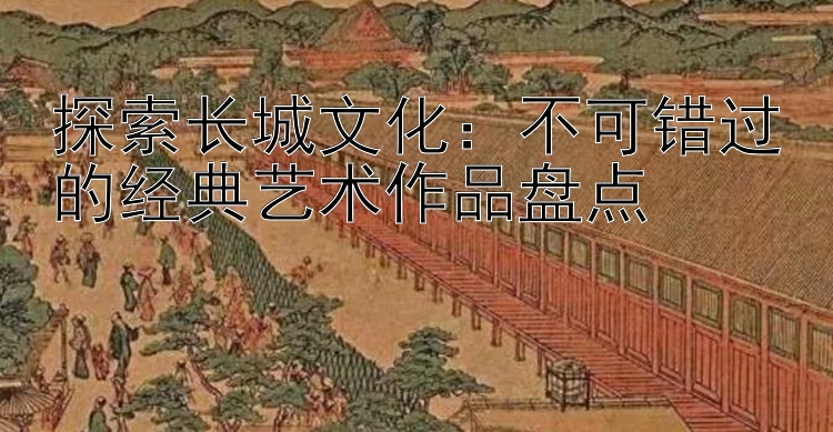 探索长城文化：不可错过的经典艺术作品盘点