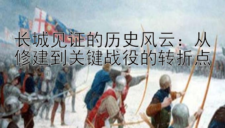 长城见证的历史风云：从修建到关键战役的转折点