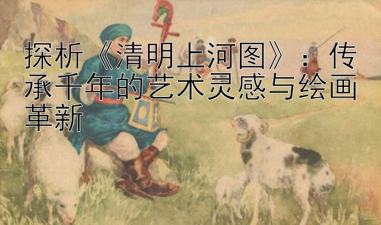 探析《清明上河图》：传承千年的艺术灵感与绘画革新