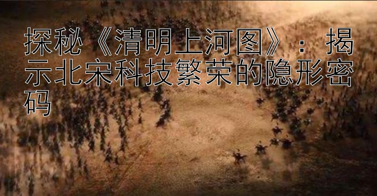 探秘《清明上河图》：揭示北宋科技繁荣的隐形密码