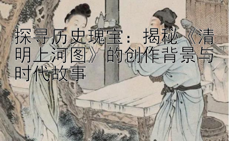 探寻历史瑰宝：揭秘《清明上河图》的创作背景与时代故事