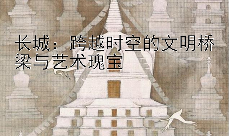 长城：跨越时空的文明桥梁与艺术瑰宝