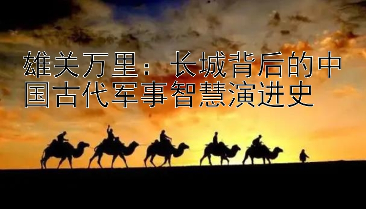 雄关万里：长城背后的中国古代军事智慧演进史