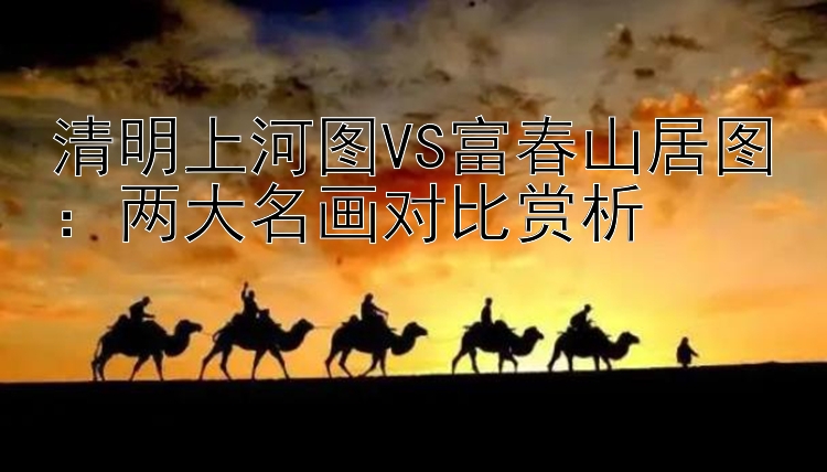 清明上河图VS富春山居图：两大名画对比赏析