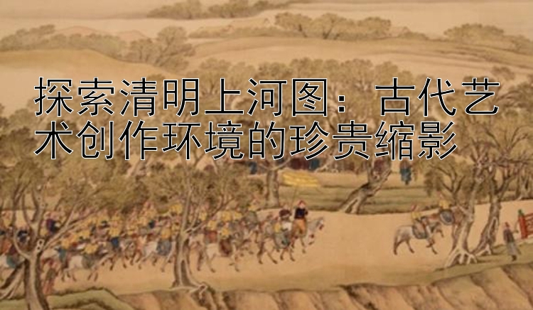 探索清明上河图：古代艺术创作环境的珍贵缩影