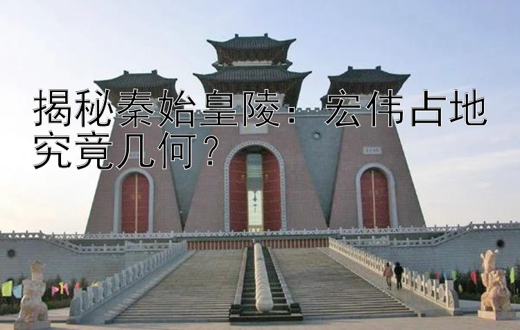 揭秘秦始皇陵：宏伟占地究竟几何？