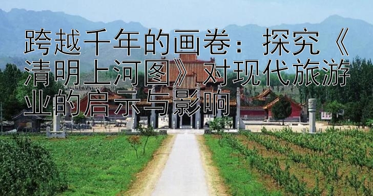 跨越千年的画卷：探究《清明上河图》对现代旅游业的启示与影响