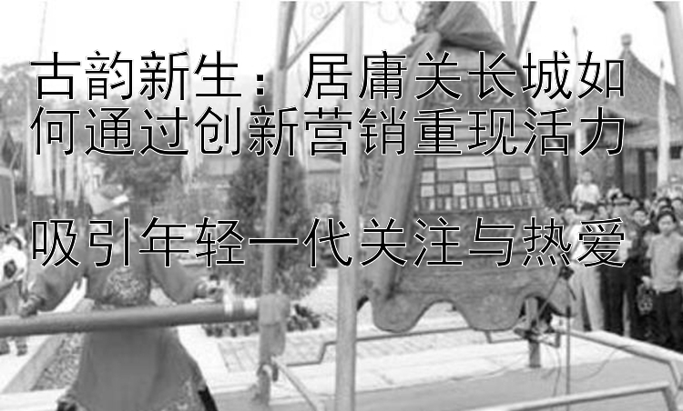 古韵新生：居庸关长城如何通过创新营销重现活力  
吸引年轻一代关注与热爱