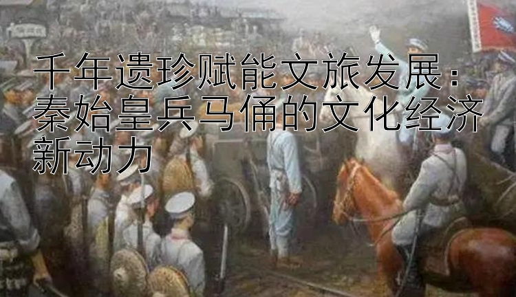 千年遗珍赋能文旅发展：秦始皇兵马俑的文化经济新动力