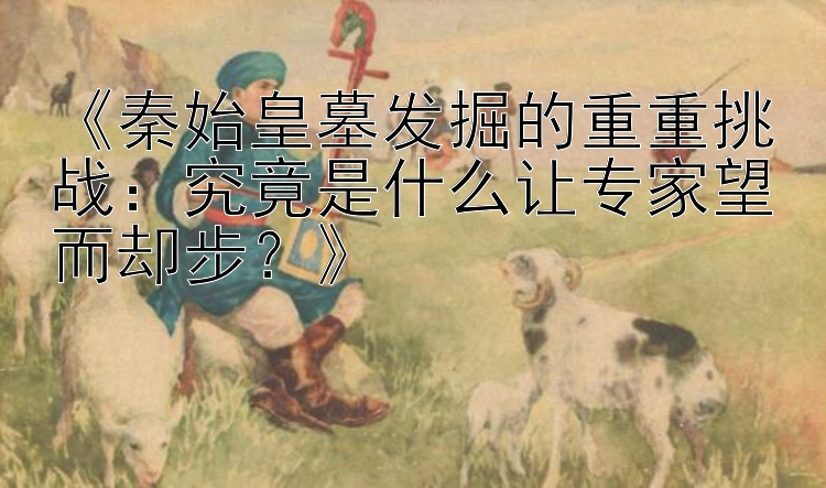 《秦始皇墓发掘的重重挑战：究竟是什么让专家望而却步？》