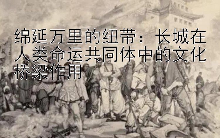 绵延万里的纽带：长城在人类命运共同体中的文化桥梁作用