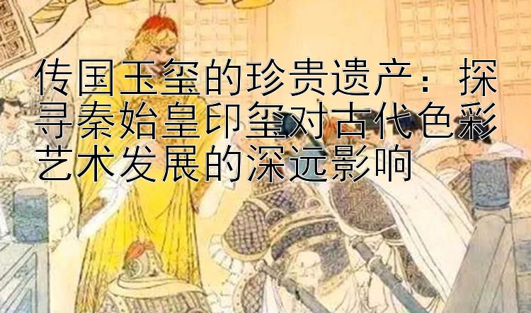 传国玉玺的珍贵遗产：探寻秦始皇印玺对古代色彩艺术发展的深远影响