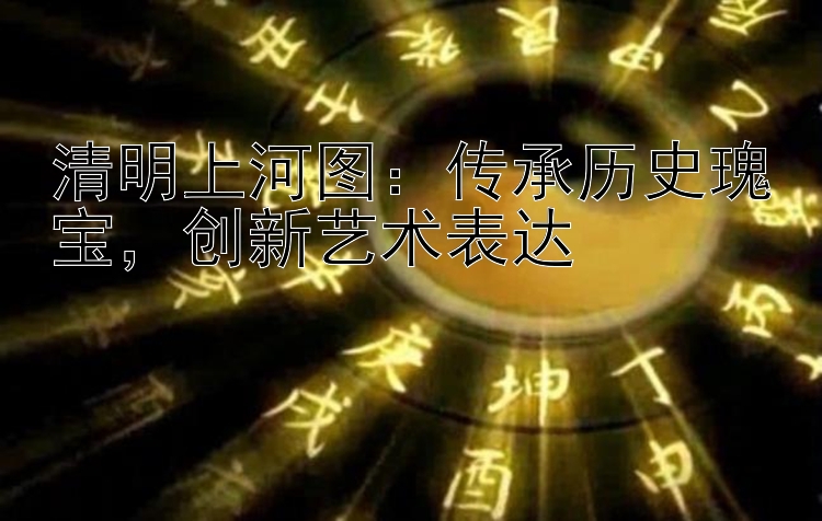 清明上河图：传承历史瑰宝，创新艺术表达