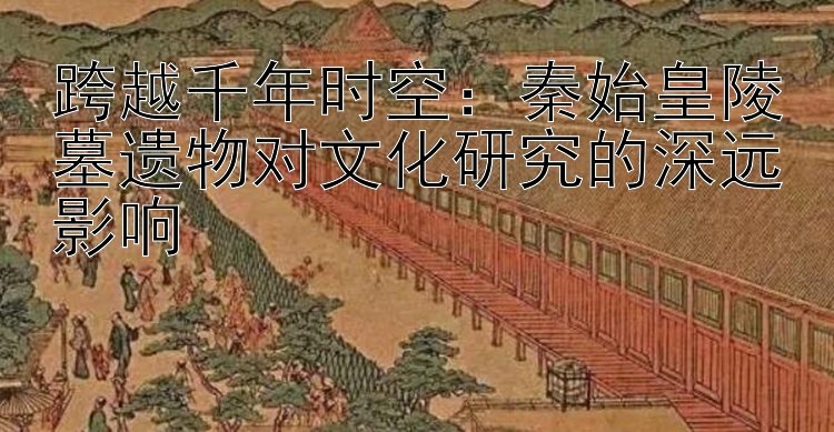 跨越千年时空：秦始皇陵墓遗物对文化研究的深远影响