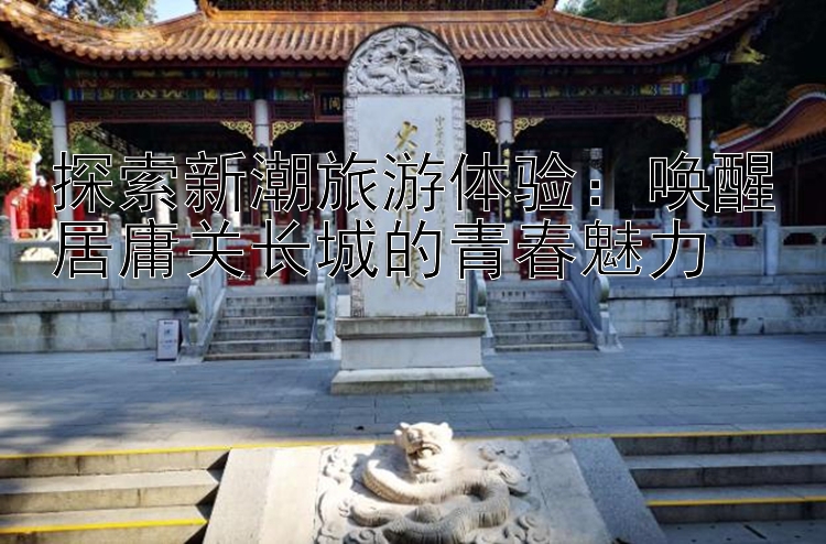 探索新潮旅游体验：唤醒居庸关长城的青春魅力