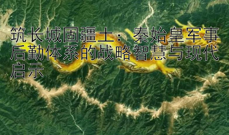 筑长城固疆土：秦始皇军事后勤体系的战略智慧与现代启示