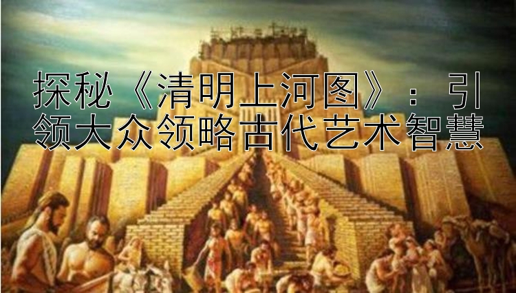 探秘《清明上河图》：引领大众领略古代艺术智慧