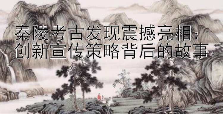 秦陵考古发现震撼亮相：创新宣传策略背后的故事