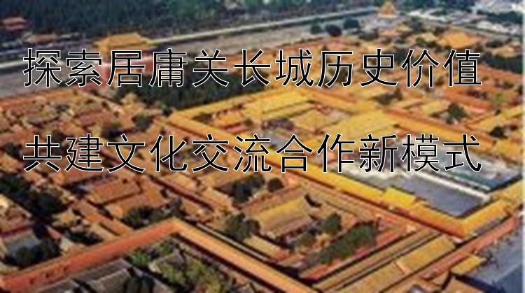 探索居庸关长城历史价值  
共建文化交流合作新模式