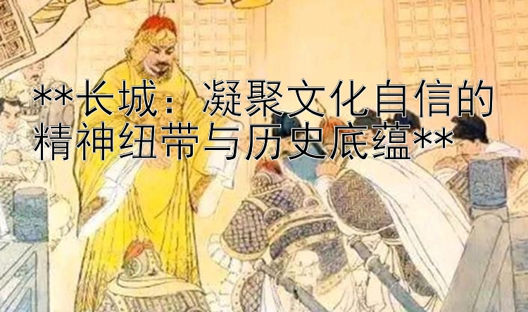 **长城：凝聚文化自信的精神纽带与历史底蕴**