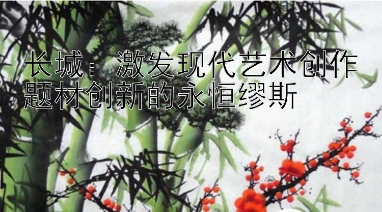 长城：激发现代艺术创作题材创新彩神争霸驿站彩票邀请码的永恒缪斯