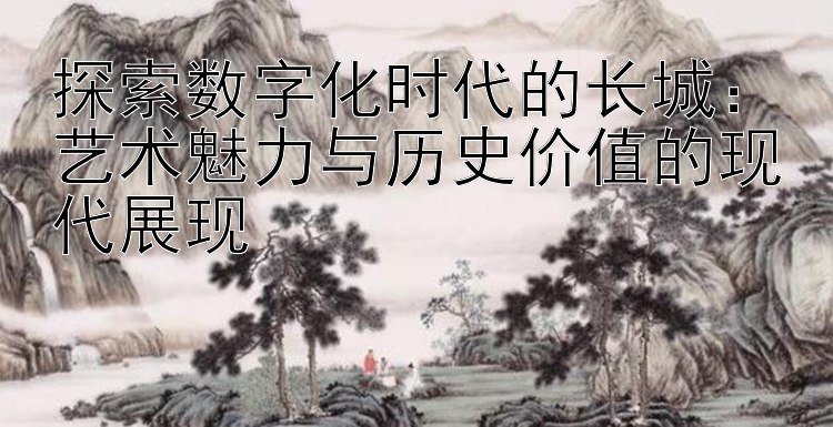 探索数字化时代的长城：大发玩追长龙计划导师团队 艺术魅力与历史价值的现代展现