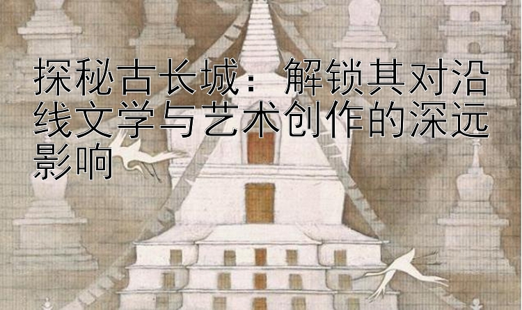 探秘古长城：解锁其对沿线文学与艺术创作的深远影响