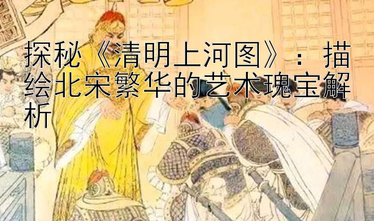 探秘《清明上河图》：描绘北宋繁华的艺术瑰宝解析