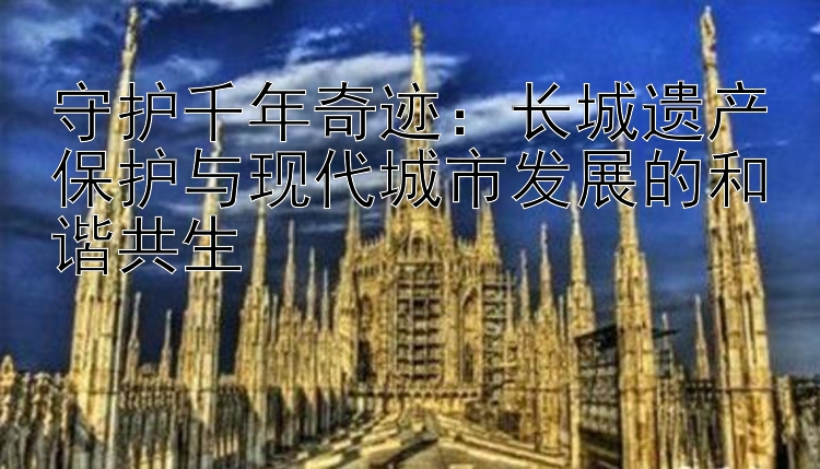 守护千年奇迹：长城遗产保护与现代城市发展的和谐共生