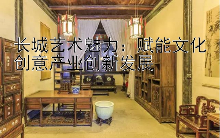 长城艺术魅力：赋能文化创意产业创新发展