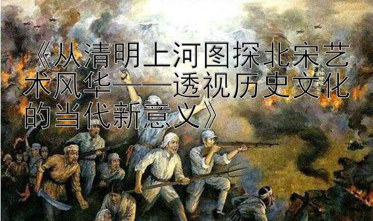  从清明上河图探北宋艺术风华——透视历史文化的当代新意义 