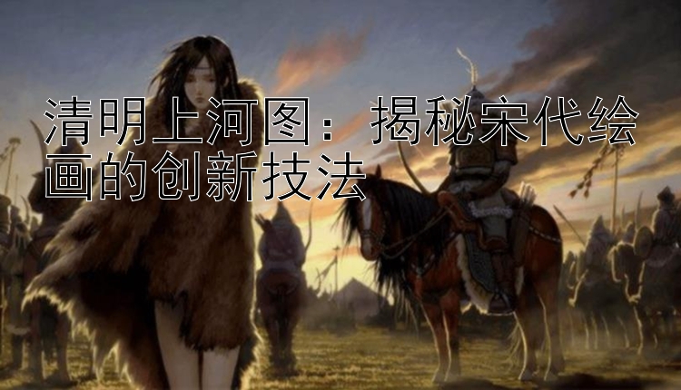 清明上河图：揭秘宋代绘画的创新技法