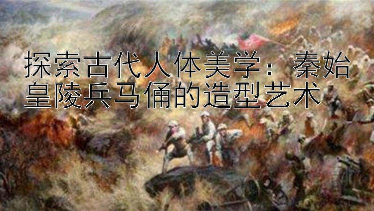 探索古代人体美学：秦始皇陵兵马俑的造型艺术