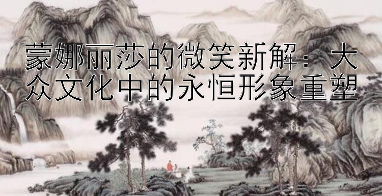 蒙娜丽莎的微笑新解：大众文化中的永恒形象重塑