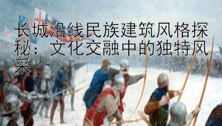 长城沿线民族建筑风格探秘：文化交融中的独特风采