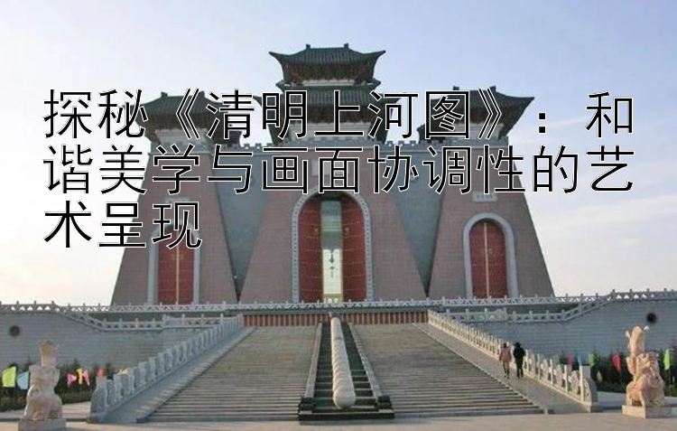 探秘《清明上河图》：和谐美学与画面协调性的艺术呈现