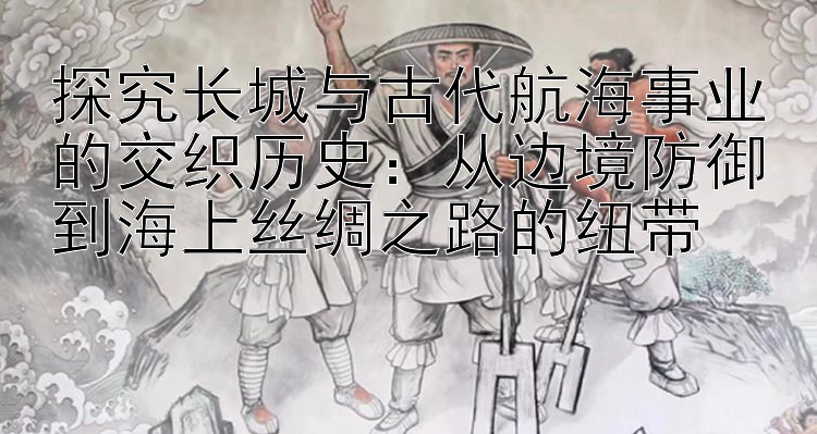 探究长城与古代航海事业的交织历史：从边境防御到海上丝绸之路的纽带