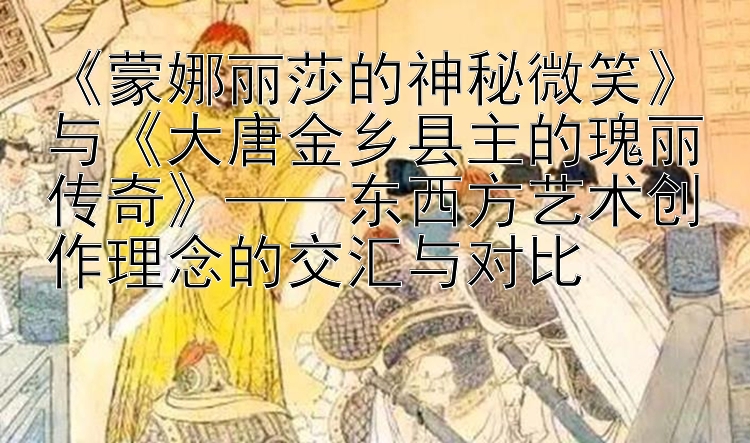 《蒙娜丽莎的神秘微笑》与《大唐金乡县主的瑰丽传奇》——东西方艺术创作理念的交汇与对比