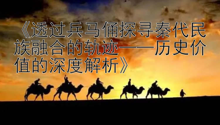 《透过兵马俑探寻秦代民族融合的轨迹——历史价值的深度解析》