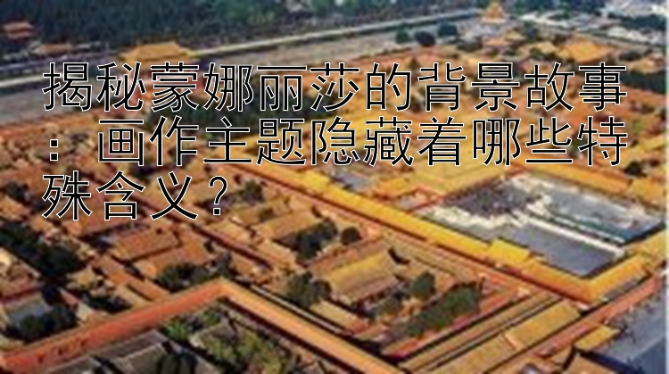 揭秘蒙娜丽莎的背景故事：画作主题隐藏着哪些特殊含义？