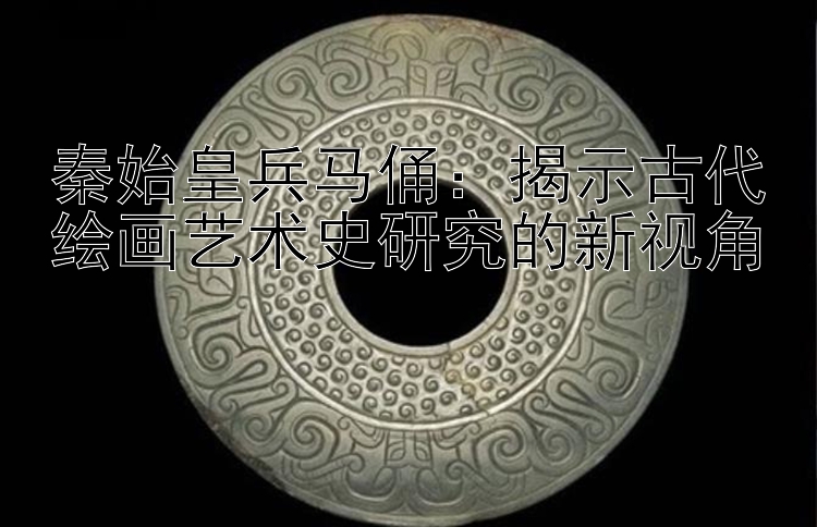 秦始皇兵马俑：揭示古代绘画艺术史研究的新视角