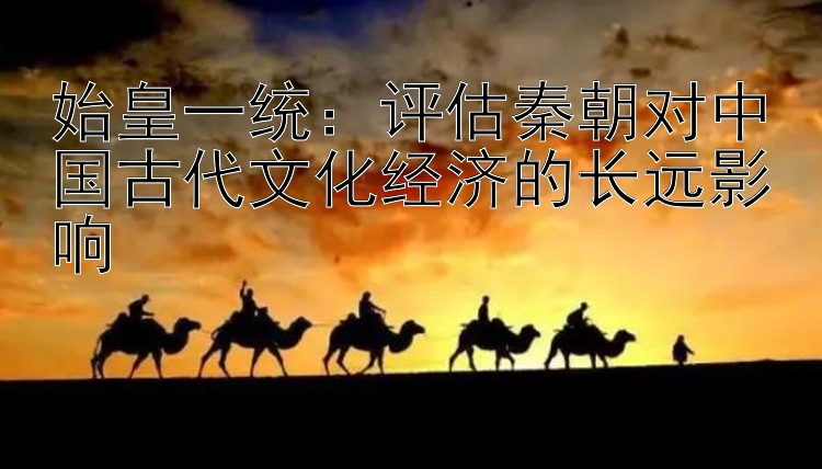 始皇一统：评估秦朝对中国古代文化经济的长远影响