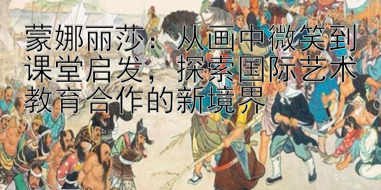 蒙娜丽莎：5000本金倍投稳赚技巧 从画中微笑到课堂启发，探索国际艺术教育合作的新境界